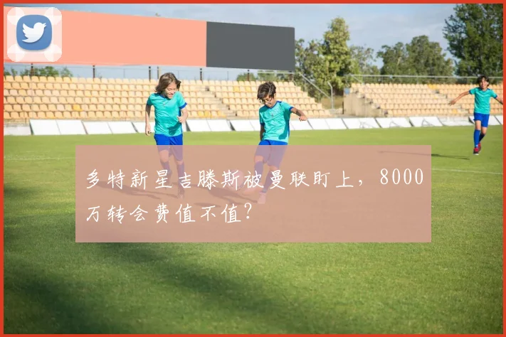 多特新星吉滕斯被曼联盯上，8000万转会费值不值？