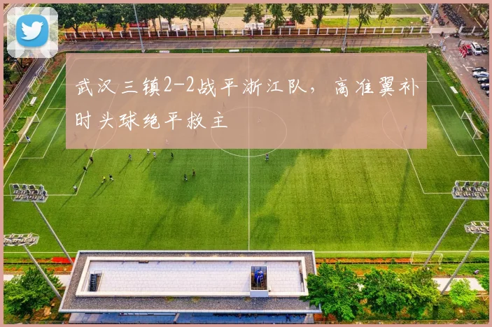 武汉三镇2-2战平浙江队，高准翼补时头球绝平救主