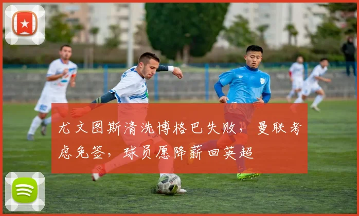 尤文图斯清洗博格巴失败，曼联考虑免签，球员愿降薪回英超