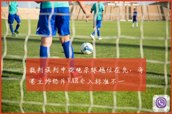 裁判误判申花绝杀球越位在先，海港主帅怒斥VAR介入标准不一