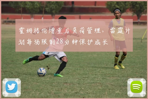 霍姆格伦增重后负荷管理，雷霆计划每场限制28分钟保护成长